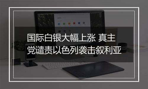 国际白银大幅上涨 真主党谴责以色列袭击叙利亚