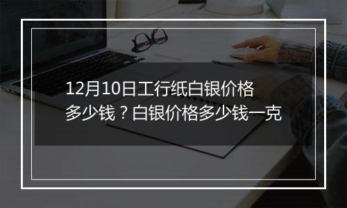 12月10日工行纸白银价格多少钱？白银价格多少钱一克