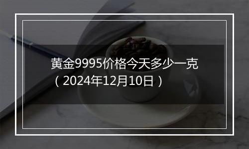 黄金9995价格今天多少一克（2024年12月10日）