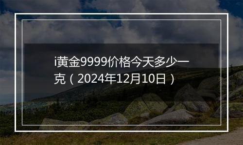 i黄金9999价格今天多少一克（2024年12月10日）