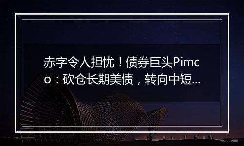 赤字令人担忧！债券巨头Pimco：砍仓长期美债，转向中短债和海外债券