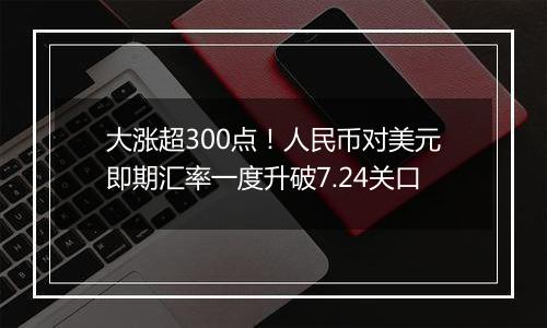 大涨超300点！人民币对美元即期汇率一度升破7.24关口