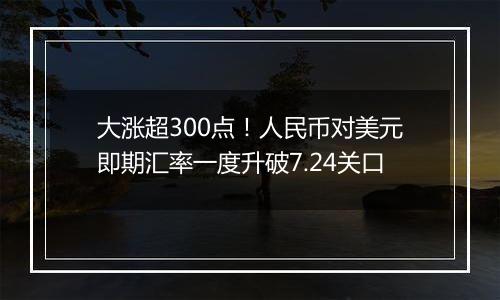 大涨超300点！人民币对美元即期汇率一度升破7.24关口