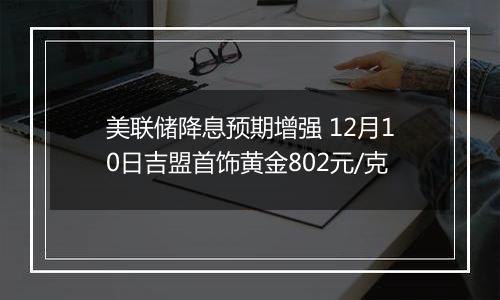 美联储降息预期增强 12月10日吉盟首饰黄金802元/克