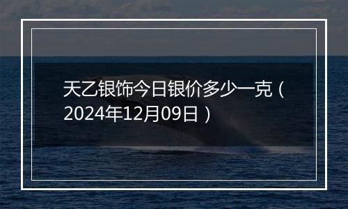 天乙银饰今日银价多少一克（2024年12月09日）