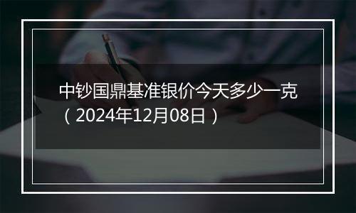 中钞国鼎基准银价今天多少一克（2024年12月08日）