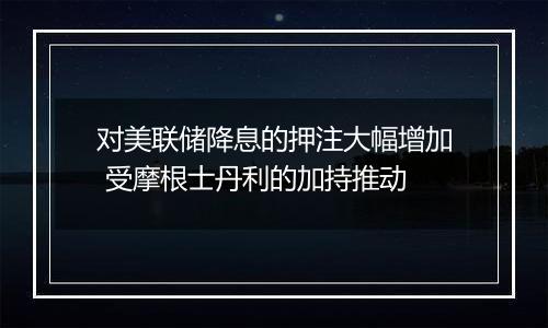 对美联储降息的押注大幅增加 受摩根士丹利的加持推动