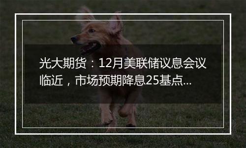 光大期货：12月美联储议息会议临近，市场预期降息25基点概率为85.8%