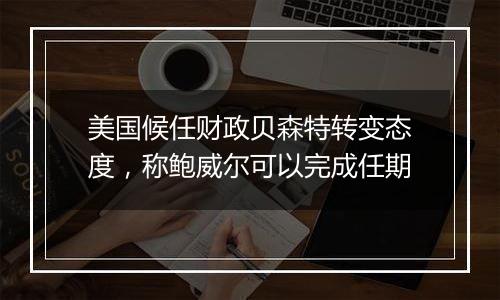 美国候任财政贝森特转变态度，称鲍威尔可以完成任期