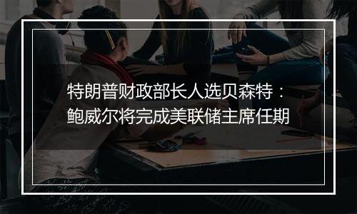 特朗普财政部长人选贝森特：鲍威尔将完成美联储主席任期