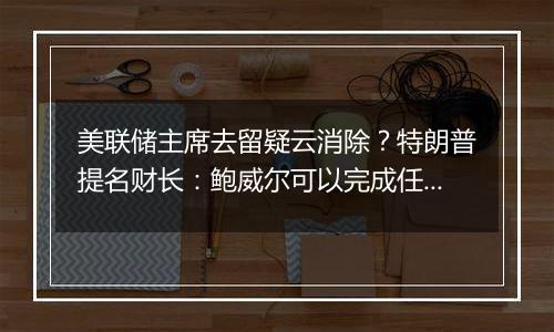 美联储主席去留疑云消除？特朗普提名财长：鲍威尔可以完成任期