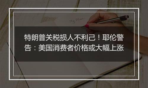 特朗普关税损人不利己！耶伦警告：美国消费者价格或大幅上涨