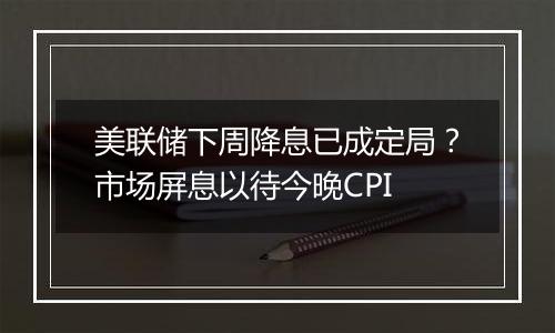 美联储下周降息已成定局？市场屏息以待今晚CPI