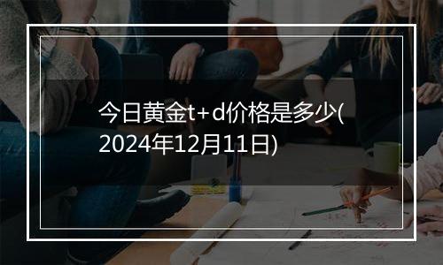 今日黄金t+d价格是多少(2024年12月11日)