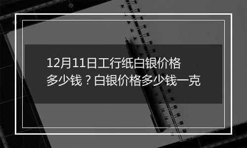 12月11日工行纸白银价格多少钱？白银价格多少钱一克