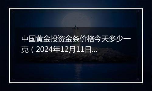 中国黄金投资金条价格今天多少一克（2024年12月11日）