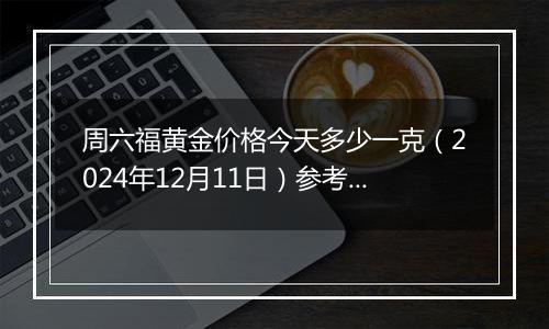 周六福黄金价格今天多少一克（2024年12月11日）参考价格