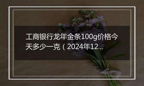 工商银行龙年金条100g价格今天多少一克（2024年12月11日）