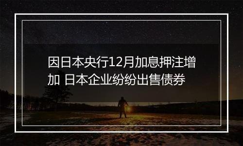 因日本央行12月加息押注增加 日本企业纷纷出售债券