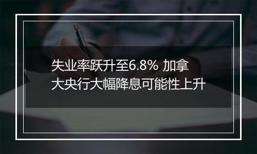 失业率跃升至6.8% 加拿大央行大幅降息可能性上升