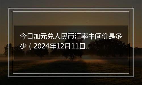 今日加元兑人民币汇率中间价是多少（2024年12月11日）