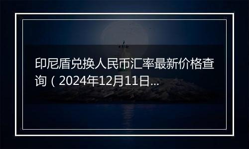 印尼盾兑换人民币汇率最新价格查询（2024年12月11日）