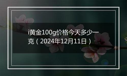 i黄金100g价格今天多少一克（2024年12月11日）