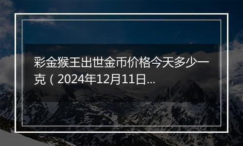 彩金猴王出世金币价格今天多少一克（2024年12月11日）