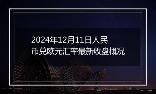 2024年12月11日人民币兑欧元汇率最新收盘概况