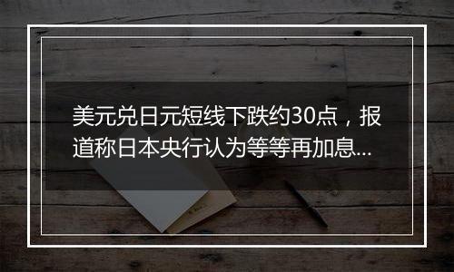 美元兑日元短线下跌约30点，报道称日本央行认为等等再加息也无妨