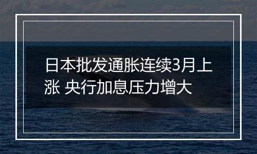 日本批发通胀连续3月上涨 央行加息压力增大