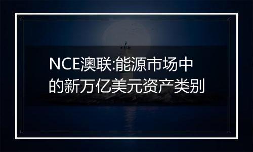 NCE澳联:能源市场中的新万亿美元资产类别