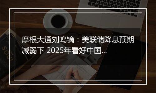 摩根大通刘鸣镝：美联储降息预期减弱下 2025年看好中国股市价值跑赢成长风格