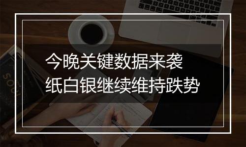 今晚关键数据来袭 纸白银继续维持跌势