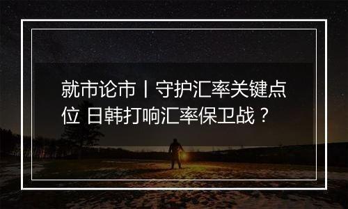 就市论市丨守护汇率关键点位 日韩打响汇率保卫战？