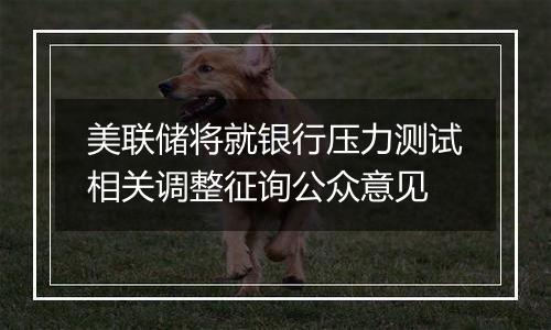 美联储将就银行压力测试相关调整征询公众意见