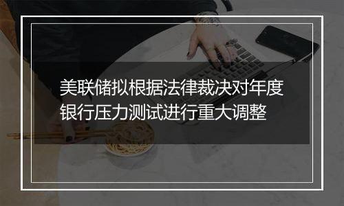 美联储拟根据法律裁决对年度银行压力测试进行重大调整