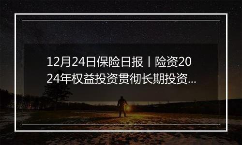 12月24日保险日报丨险资2024年权益投资贯彻长期投资理念、突出“稳健”，央国企出清险企股权迎来小高峰