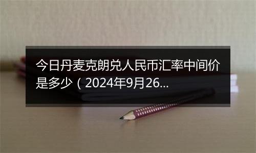 今日丹麦克朗兑人民币汇率中间价是多少（2024年9月26日）