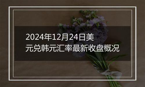 2024年12月24日美元兑韩元汇率最新收盘概况