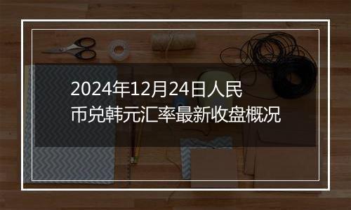 2024年12月24日人民币兑韩元汇率最新收盘概况