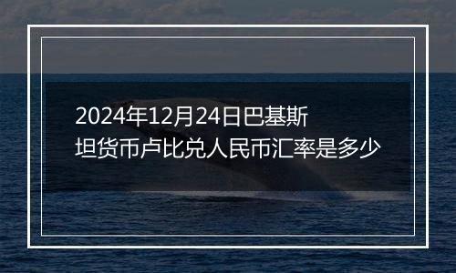 2024年12月24日巴基斯坦货币卢比兑人民币汇率是多少