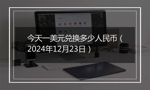 今天一美元兑换多少人民币（2024年12月23日）