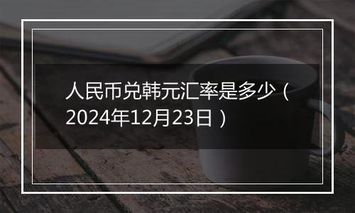 人民币兑韩元汇率是多少（2024年12月23日）