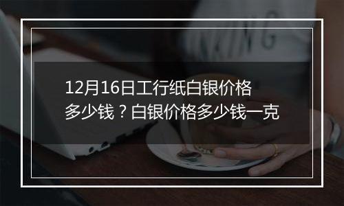 12月16日工行纸白银价格多少钱？白银价格多少钱一克