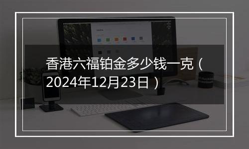 香港六福铂金多少钱一克（2024年12月23日）