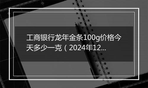 工商银行龙年金条100g价格今天多少一克（2024年12月25日）