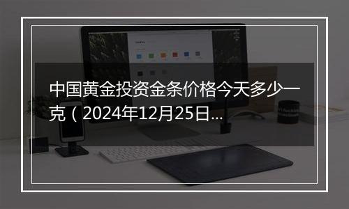 中国黄金投资金条价格今天多少一克（2024年12月25日）