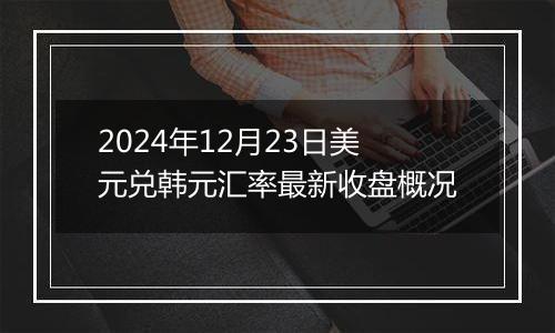 2024年12月23日美元兑韩元汇率最新收盘概况