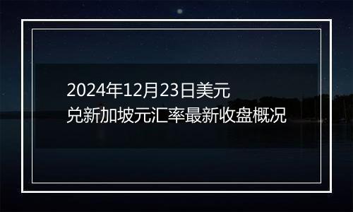 2024年12月23日美元兑新加坡元汇率最新收盘概况